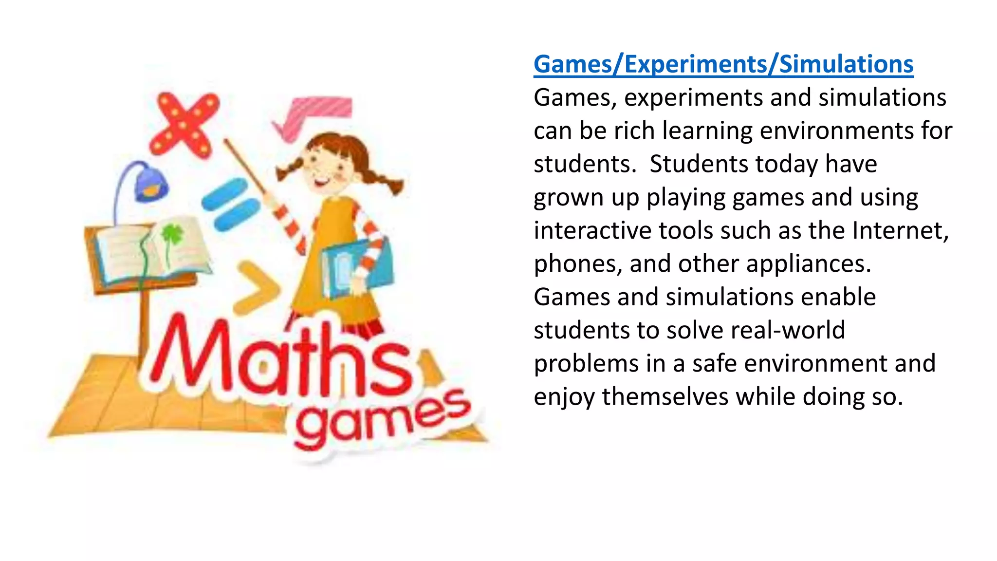 Games/Experiments/Simulations
Games, experiments and simulations
can be rich learning environments for
students. Students today have
grown up playing games and using
interactive tools such as the Internet,
phones, and other appliances.
Games and simulations enable
students to solve real-world
problems in a safe environment and
enjoy themselves while doing so.
 
