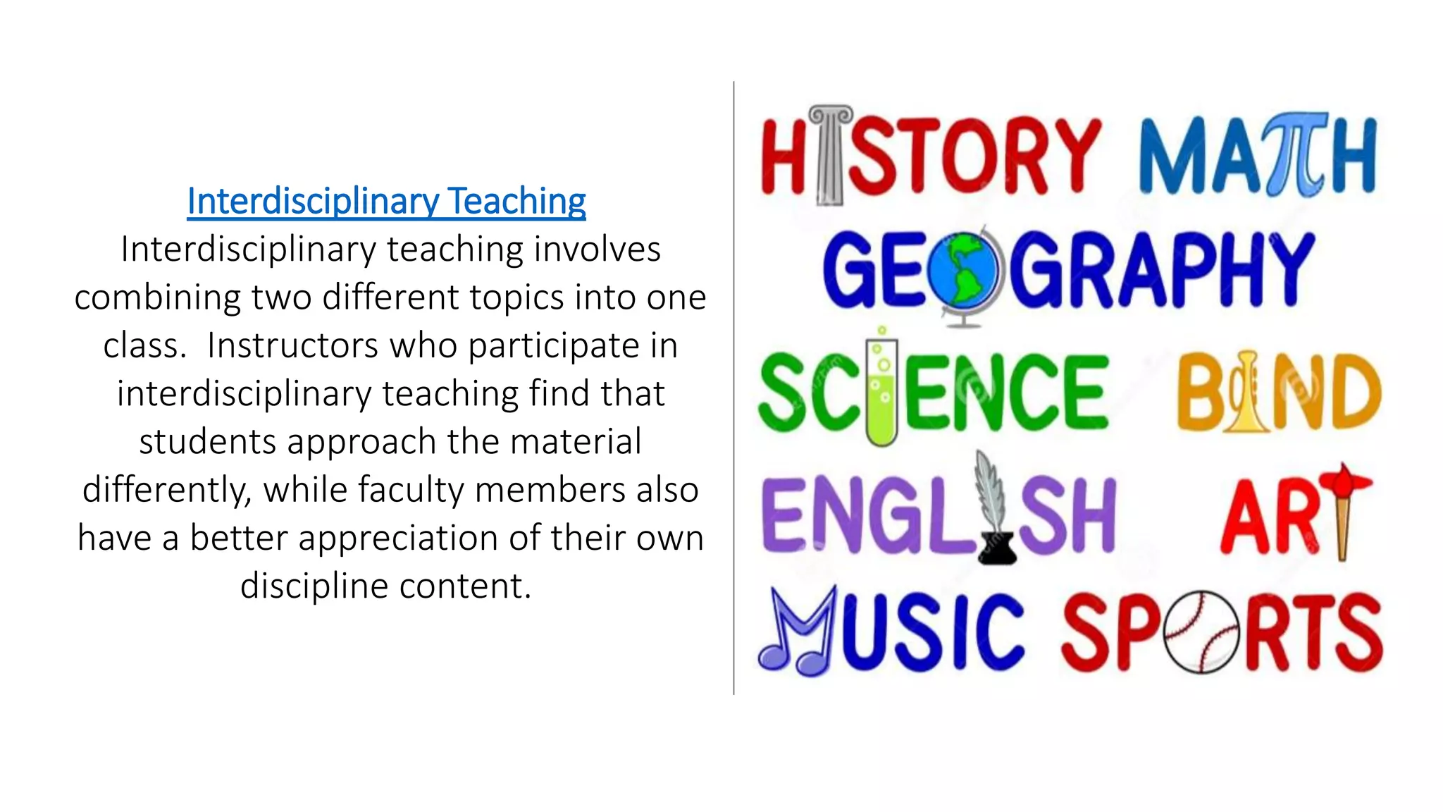 Interdisciplinary Teaching
Interdisciplinary teaching involves
combining two different topics into one
class. Instructors who participate in
interdisciplinary teaching find that
students approach the material
differently, while faculty members also
have a better appreciation of their own
discipline content.
 