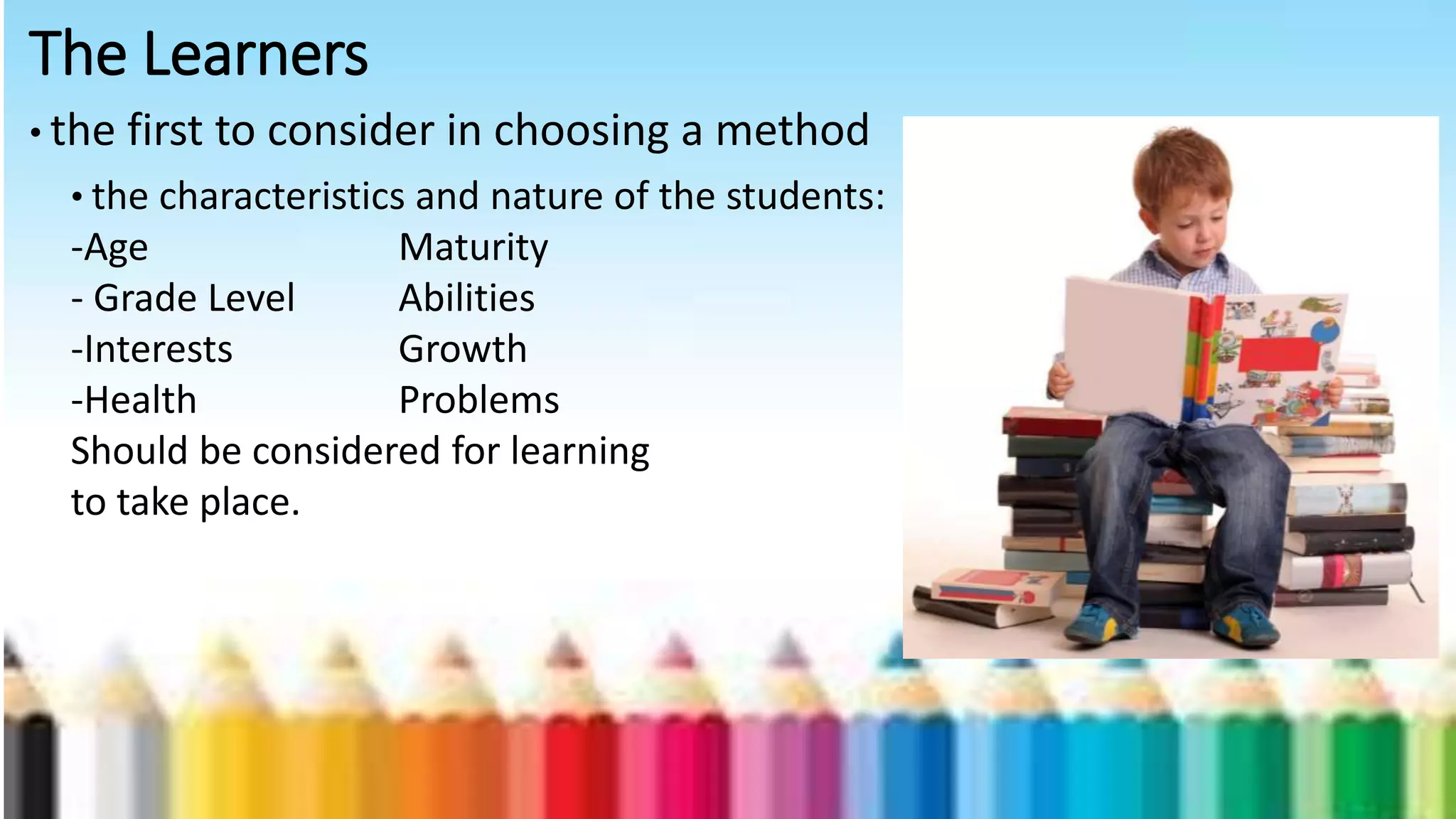 The Learners
• the first to consider in choosing a method
• the characteristics and nature of the students:
-Age Maturity
- Grade Level Abilities
-Interests Growth
-Health Problems
Should be considered for learning
to take place.
 