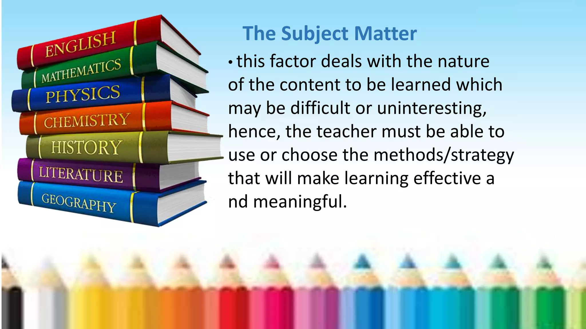 The Subject Matter
• this factor deals with the nature
of the content to be learned which
may be difficult or uninteresting,
hence, the teacher must be able to
use or choose the methods/strategy
that will make learning effective a
nd meaningful.
 