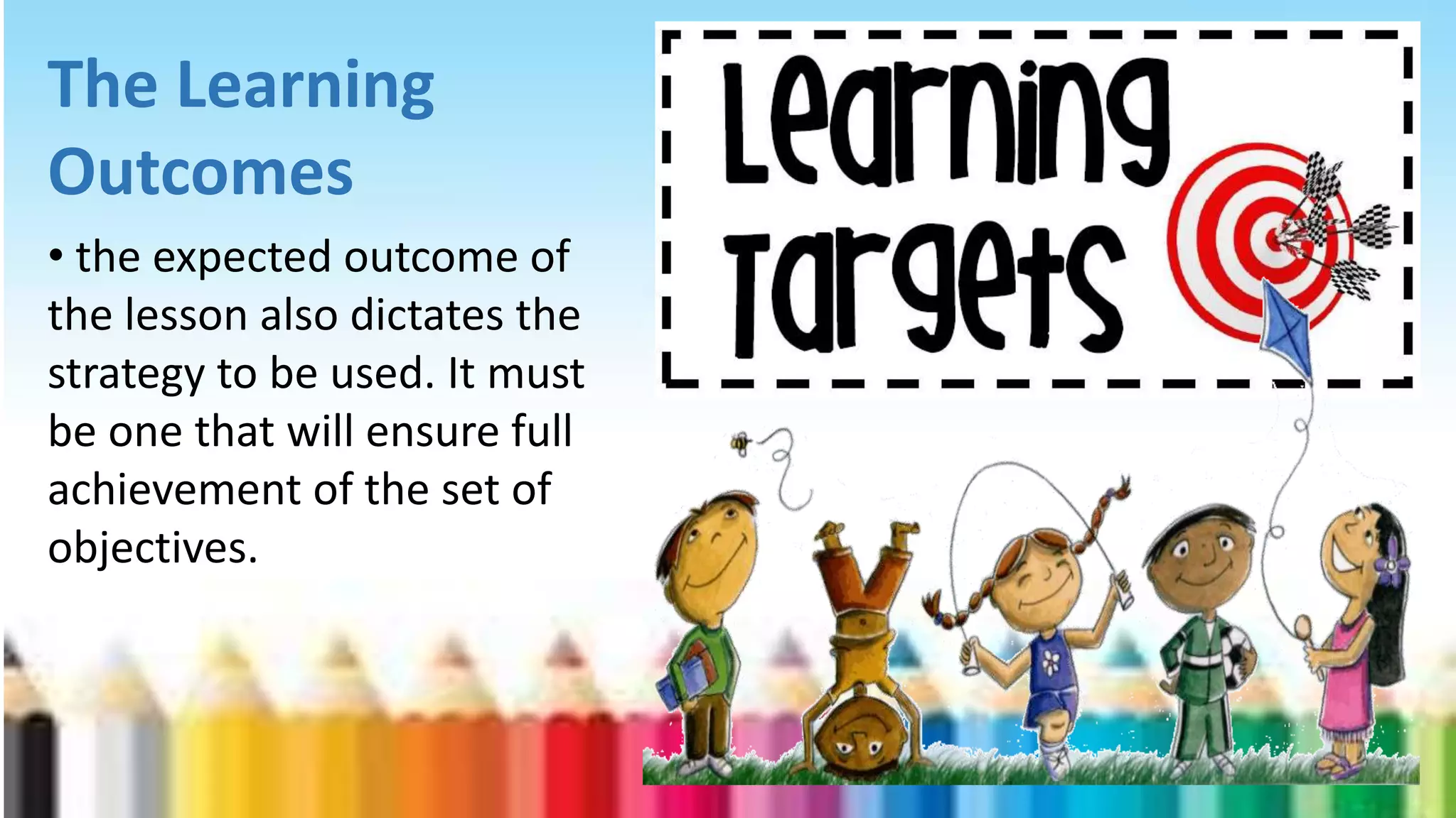 The Learning
Outcomes
• the expected outcome of
the lesson also dictates the
strategy to be used. It must
be one that will ensure full
achievement of the set of
objectives.
 