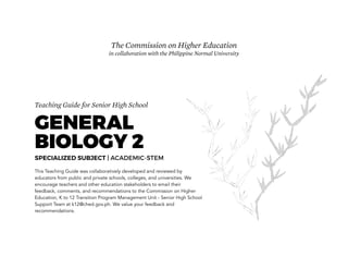 Teaching Guide for Senior High School
GENERAL
BIOLOGY 2
SPECIALIZED SUBJECT | ACADEMIC-STEM
This Teaching Guide was collaboratively developed and reviewed by
educators from public and private schools, colleges, and universities. We
encourage teachers and other education stakeholders to email their
feedback, comments, and recommendations to the Commission on Higher
Education, K to 12 Transition Program Management Unit - Senior High School
Support Team at k12@ched.gov.ph. We value your feedback and
recommendations.
The Commission on Higher Education
in collaboration with the Philippine Normal University
INITIAL RELEASE: 13 JUNE 2016
 