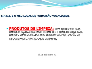 S.H.S.T. E O MEU LOCAL DE FORMAÇÃO VOCACIONALPRODUTOS DE LIMPEZA:LAVA TUDO SERVE PARA LIMPAR AS SANITAS DAS CASAS DE BANHO E O CHÃO, R1 SERVE PARA LIMPAR O CHÃO DA PISCINA, O R7 SERVE PARA LIMPAR O CHÃO DA PISCNA E PARA LIMPAR AS CASAS DE BANHO.S.H.S.T.- PIEF OEIRAS - T1