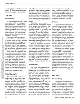 C A S E S T U D Y
use a long leg brace for 6 weeks after
surgery, he was progressing well and
felt that the surgery was successful.
CASE THREE
Previous History
A 62-year-old female with a Syear
exacerbation of left low back pain
after falling down a flight of stairs
was referred to physical therapy. She
reported that the pain radiated to
the left buttock and groin with occa-
sional radiation to toes one through
three of her left foot. Additionally,
she complained of numbness in the
right lower extremity.
The patient rated her pain as
nine out of 10 on a scale from zero
to 10 (zero equals no pain). Bending,
sitting, standing, and walking greater
than 50 feet all increased her pain.
She had to stop working as a baker
1% years ago due to pain. She stated
that her sleep was interrupted two to
three times per night due to pain.
Prior to her fall 3 years ago, she
had a 30-year history of intermittent
low back pain without lower extrem-
ity symptoms. Her past medical his
tory included osteoporosis, osteoar-
thritis, and lumbar disc bulges.
Surgically,she had a hysterectomy
and a cholecystectomy. She denied
any history of diabetes, cancer, or
vascular disease. The only treatment
she had received was sustained lum-
bar traction and pain medication in
the hospital "many years ago."
Physical Examination
The patient ambulated with a
straight cane on her right side and
avoided full weight bearing on the
left lower extremity. Standing pos
tural inspection revealed a decreased
lumbar lordosis with a right lateral
shift (standing posture with shoulders
to the right and hips to the left).
Lumbar active range of motion
testing revealed a marked loss of all
motions (range = 0-15") with exten-
sion completely absent. Neurologi-
cally, light touch sensation was intact,
but the left patella tendon reflex was
diminished and the left Achilles ten-
don reflex was absent. Strength test-
ing (8) revealed a mild decrease in
all myotomes of the lower extremity
except plantar flexion, which was not
tested due to the patient's complaint
of pain.
Passive hip internal rotation
range of motion in sittingwas greater
on the left side (35") compared with
the right side (30"). Passive supine
hip abduction was 10" on the left and
30" on the right. Straight leg raise
was positive for pain and range of
motion limitation at 10" on the left
and 20" on the right. Left hip flexion
with the knee flexed elicited severe
pain at 15". On the right side, hip
flexion with the knee flexed was pain-
free, but limited to 90".
Based on the limited left hip a b
duction without limitation of internal
rotation (compared with the right
hip), it was decided that the patient
presented with a noncapsular pattern
of limitation in the left hip. It was
also noted that the patient had a pos
itive "Sign of the Buttock" due to the
presence of a noncapsular pattern of
the left hip, the limited straight leg
raise, and the limited hip flexion
with knee flexion on the left side (1).
Treatment Plan
Due to the patient's known his
tory of lumbar disc bulges, an exer-
cise was done to correct for the right
lateral shift before sending the pa-
tient back to the physician. The pa-
tient leaned her right shoulder up
against a wall with her feet together
approximately 8-10 inches from the
wall. Then in the frontal plane, she
moved her hips toward the wall. This
exercise abolished her leg pain for
approximately 30 minutes. The refer-
ring physician was notified that the
patient had a positive "Sign of the
Buttock" but had responded well to
the initial treatment and that we
would like to continue physical ther-
apy on a trial basis. The patient was
treated in physical therapy for six
visits. Treatment consisted of the lat-
eral shift correcting exercise, prone
positioning on a table with hips
shifted to the right, postural instruc-
tion, and a home exercise program
consisting of the same exercises.
Outcome
The patient was only able to at-
tend two physical therapy sessions
per week for 3 weeks due to family
health issues. These health issues
made it difficult for her to comply
with her home exercise program. She
reported that when she attended
therapy her leg pain would abolish
for 30 minutes or more, but then the
pain would return. Her home exer-
cise program consisted of the same
exercises that were done in the clinic;
however, she reported that she did
not get the relief from her home ex-
ercises that she did in the clinic.
During the third week of therapy,
the referring physician was notified
that the patient's improvements
could not be maintained. The physi-
cian ordered a bone scan, which re-
vealed a chip fracture of the left ace-
tabulum that did not appear acute.
Physical therapy was stopped, but no
other medical intervention was un-
dertaken. Follow-up telephone calls
indicated that the patient's family
health issues continued to interfere
with medical intervention, and that
her symptoms were essentially the
same.
CASE FOUR
Previous History
A 54year-old white male pre-
sented with complaints of low back
pain that radiated from the right but-
tock to the right anterior and poste-
rior knee and left knee pain, but no
left thigh pain. His mechanism of
injury occurred while lifting a patient
at work, when he slipped but did not
fall. The patient complained that
JournalofOrthopaedic&SportsPhysicalTherapy®
Downloadedfromwww.jospt.orgatonAugust6,2014.Forpersonaluseonly.Nootheruseswithoutpermission.
Copyright©1998JournalofOrthopaedic&SportsPhysicalTherapy®.Allrightsreserved.
 