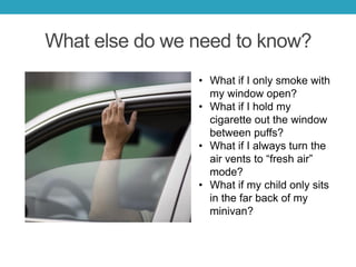 What else do we need to know?
• What if I only smoke with
my window open?
• What if I hold my
cigarette out the window
between puffs?
• What if I always turn the
air vents to “fresh air”
mode?
• What if my child only sits
in the far back of my
minivan?
 
