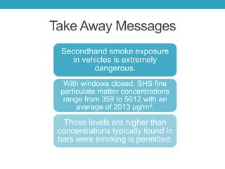 Take Away Messages
Secondhand smoke exposure
in vehicles is extremely
dangerous.
With windows closed, SHS fine
particulate matter concentrations
range from 359 to 5612 with an
average of 2013 μg/m3.
Those levels are higher than
concentrations typically found in
bars were smoking is permitted.
 