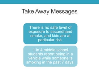Take Away Messages
There is no safe level of
exposure to secondhand
smoke, and kids are at
particular risk.
1 in 4 middle school
students report being in a
vehicle while someone is
smoking in the past 7 days.
 