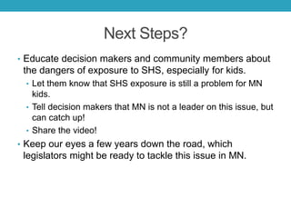 Next Steps?
• Educate decision makers and community members about
the dangers of exposure to SHS, especially for kids.
• Let them know that SHS exposure is still a problem for MN
kids.
• Tell decision makers that MN is not a leader on this issue, but
can catch up!
• Share the video!
• Keep our eyes a few years down the road, which
legislators might be ready to tackle this issue in MN.
 