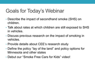 Goals for Today’s Webinar
• Describe the impact of secondhand smoke (SHS) on
children.
• Talk about rates at which children are still exposed to SHS
in vehicles.
• Discuss previous research on the impact of smoking in
vehicles.
• Provide details about CEE’s research study
• Define the policy “lay of the land” and policy options for
Minnesota and other states
• Debut our “Smoke Free Cars for Kids” video!
 