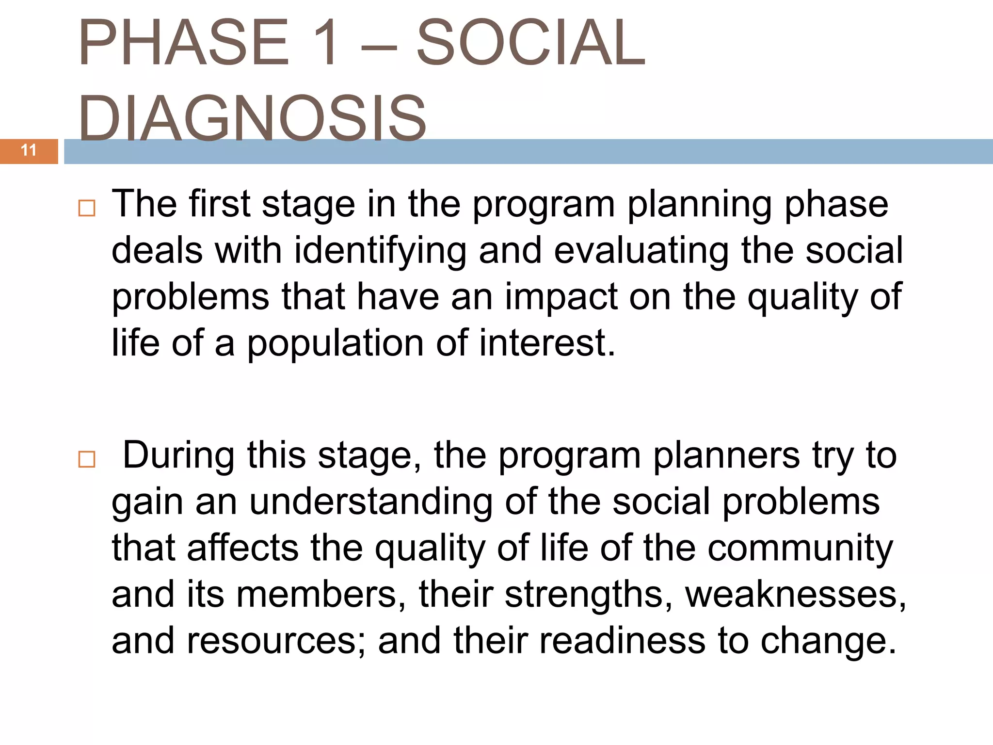 PHASE 1 – SOCIAL
DIAGNOSIS11
 The first stage in the program planning phase
deals with identifying and evaluating the social
problems that have an impact on the quality of
life of a population of interest.
 During this stage, the program planners try to
gain an understanding of the social problems
that affects the quality of life of the community
and its members, their strengths, weaknesses,
and resources; and their readiness to change.
 