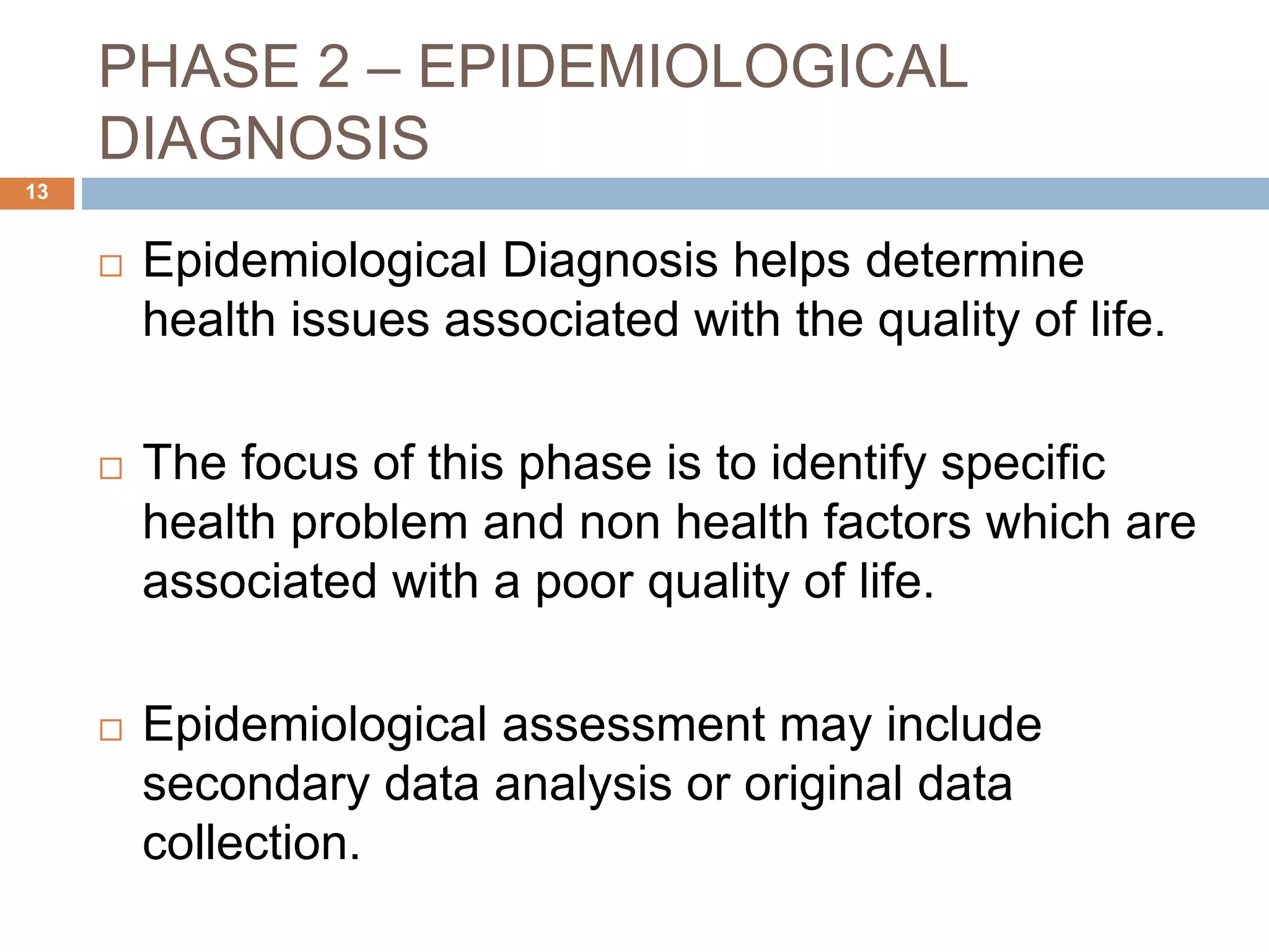 PHASE 2 – EPIDEMIOLOGICAL
DIAGNOSIS
13
 Epidemiological Diagnosis helps determine
health issues associated with the quality of life.
 The focus of this phase is to identify specific
health problem and non health factors which are
associated with a poor quality of life.
 Epidemiological assessment may include
secondary data analysis or original data
collection.
 