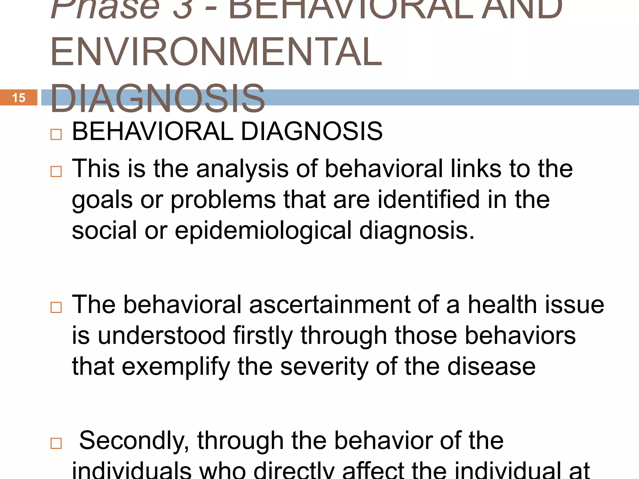 Phase 3 - BEHAVIORAL AND
ENVIRONMENTAL
DIAGNOSIS15
 BEHAVIORAL DIAGNOSIS
 This is the analysis of behavioral links to the
goals or problems that are identified in the
social or epidemiological diagnosis.
 The behavioral ascertainment of a health issue
is understood firstly through those behaviors
that exemplify the severity of the disease
 Secondly, through the behavior of the
 