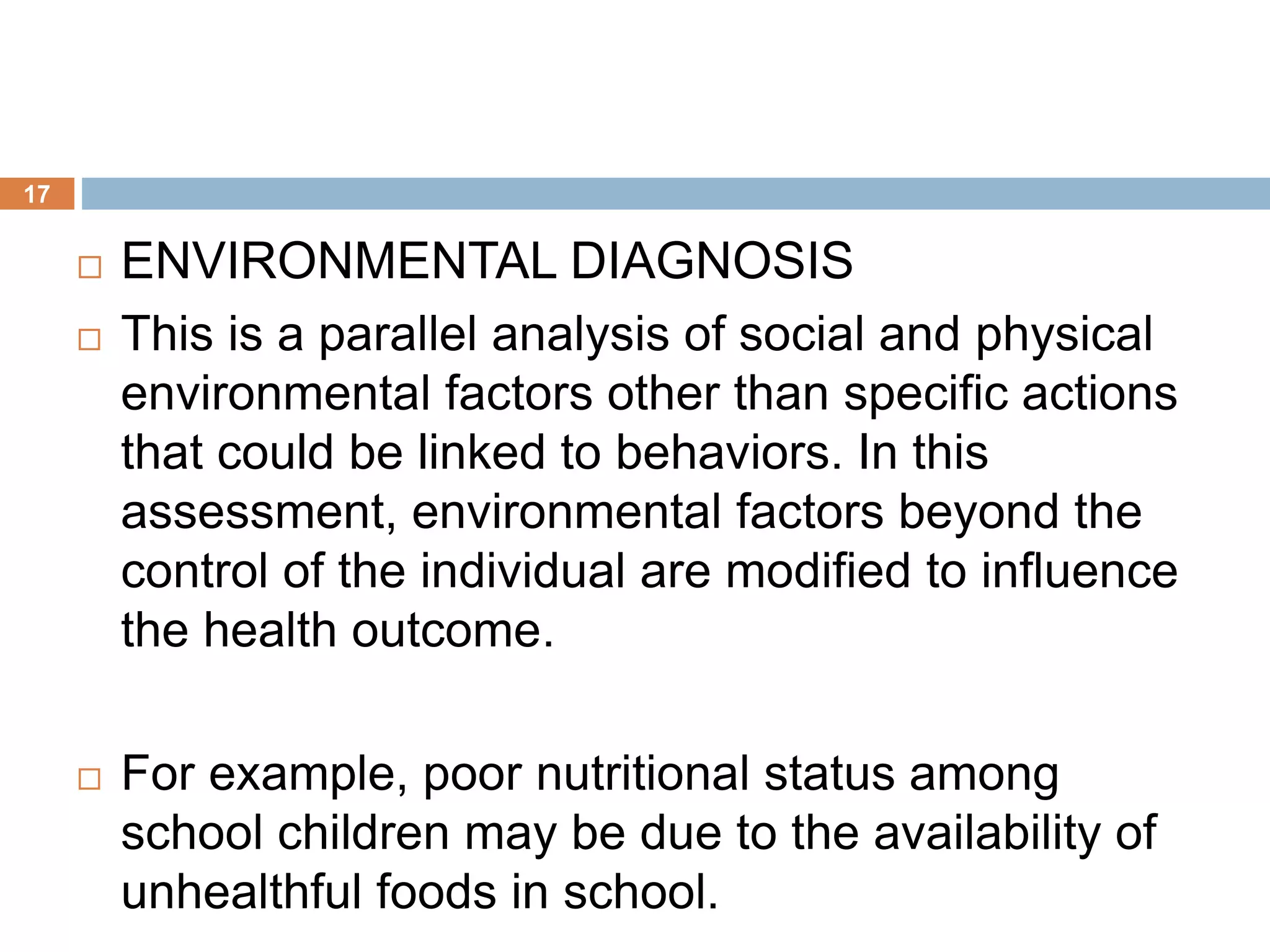 17
 ENVIRONMENTAL DIAGNOSIS
 This is a parallel analysis of social and physical
environmental factors other than specific actions
that could be linked to behaviors. In this
assessment, environmental factors beyond the
control of the individual are modified to influence
the health outcome.
 For example, poor nutritional status among
school children may be due to the availability of
unhealthful foods in school.
 