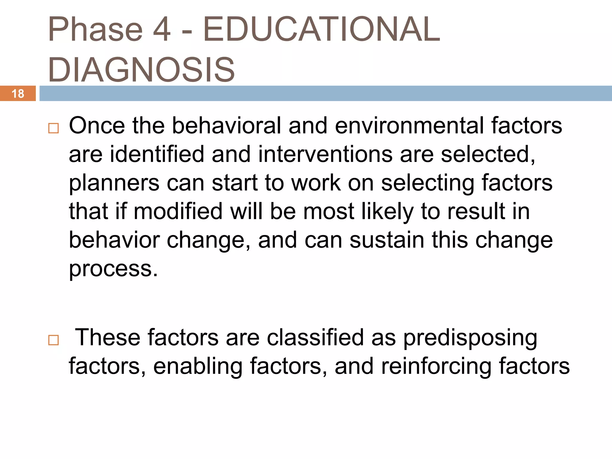 Phase 4 - EDUCATIONAL
DIAGNOSIS18
 Once the behavioral and environmental factors
are identified and interventions are selected,
planners can start to work on selecting factors
that if modified will be most likely to result in
behavior change, and can sustain this change
process.
 These factors are classified as predisposing
factors, enabling factors, and reinforcing factors
 