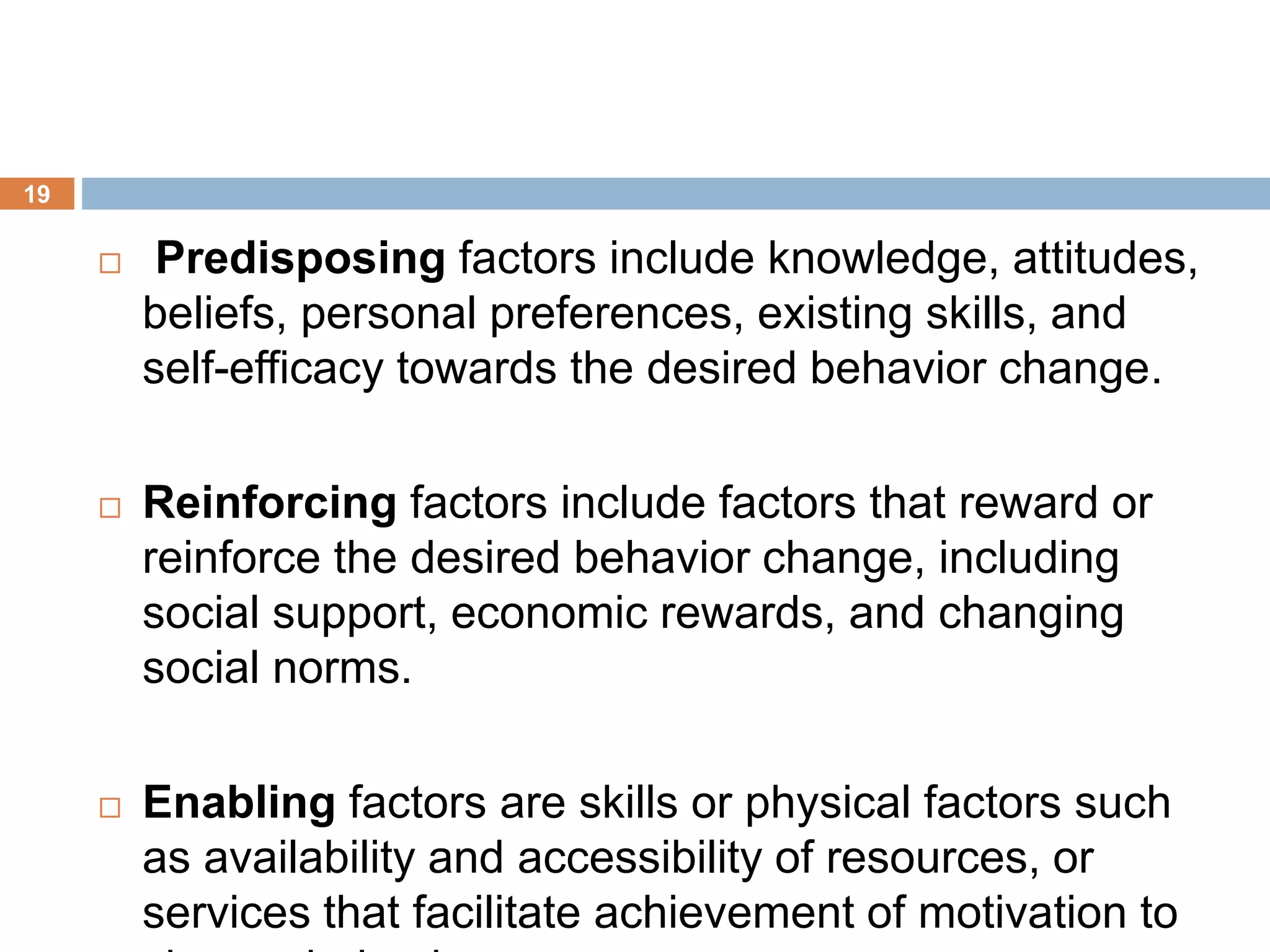 19
 Predisposing factors include knowledge, attitudes,
beliefs, personal preferences, existing skills, and
self-efficacy towards the desired behavior change.
 Reinforcing factors include factors that reward or
reinforce the desired behavior change, including
social support, economic rewards, and changing
social norms.
 Enabling factors are skills or physical factors such
as availability and accessibility of resources, or
services that facilitate achievement of motivation to
 