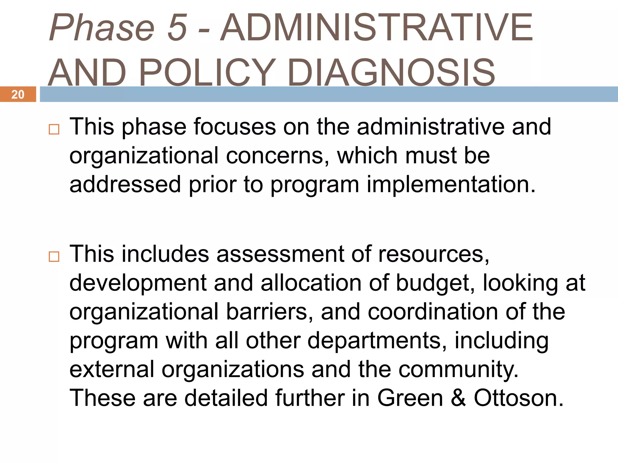 Phase 5 - ADMINISTRATIVE
AND POLICY DIAGNOSIS20
 This phase focuses on the administrative and
organizational concerns, which must be
addressed prior to program implementation.
 This includes assessment of resources,
development and allocation of budget, looking at
organizational barriers, and coordination of the
program with all other departments, including
external organizations and the community.
These are detailed further in Green & Ottoson.
 