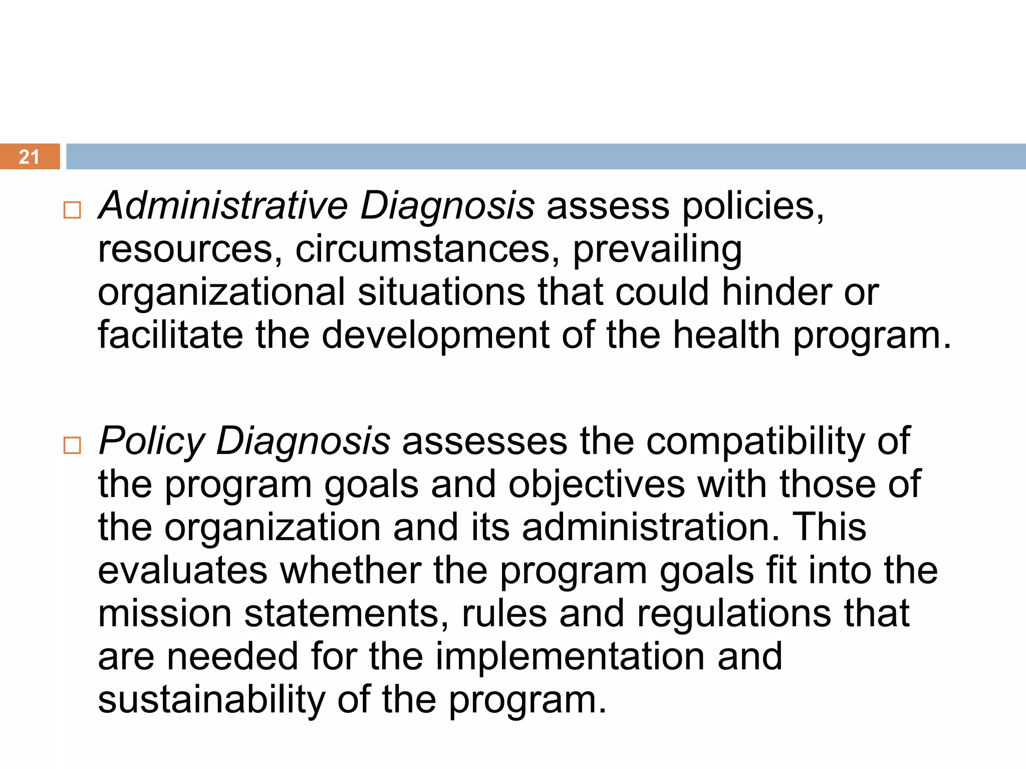 21
 Administrative Diagnosis assess policies,
resources, circumstances, prevailing
organizational situations that could hinder or
facilitate the development of the health program.
 Policy Diagnosis assesses the compatibility of
the program goals and objectives with those of
the organization and its administration. This
evaluates whether the program goals fit into the
mission statements, rules and regulations that
are needed for the implementation and
sustainability of the program.
 