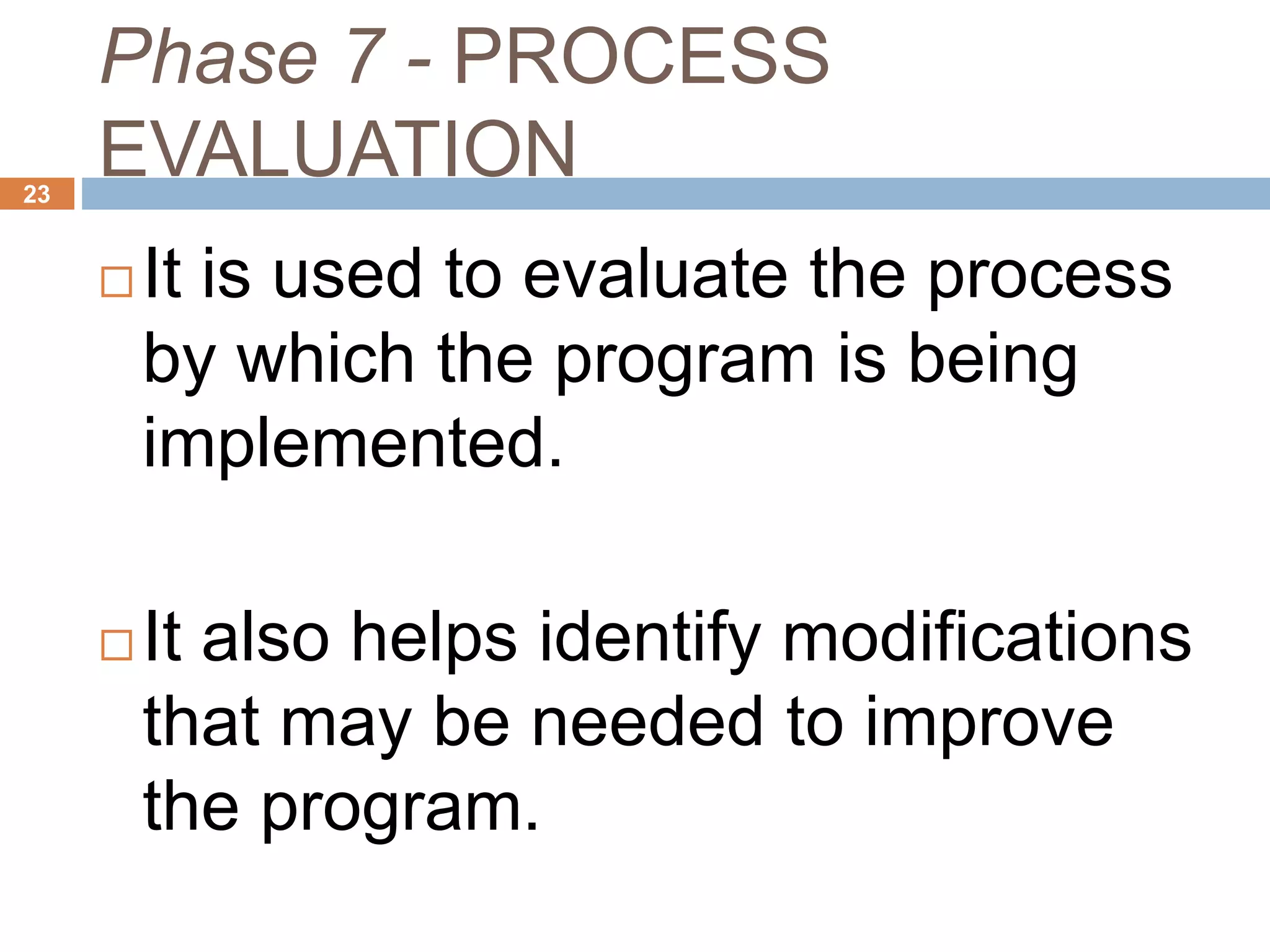 Phase 7 - PROCESS
EVALUATION23
 It is used to evaluate the process
by which the program is being
implemented.
 It also helps identify modifications
that may be needed to improve
the program.
 