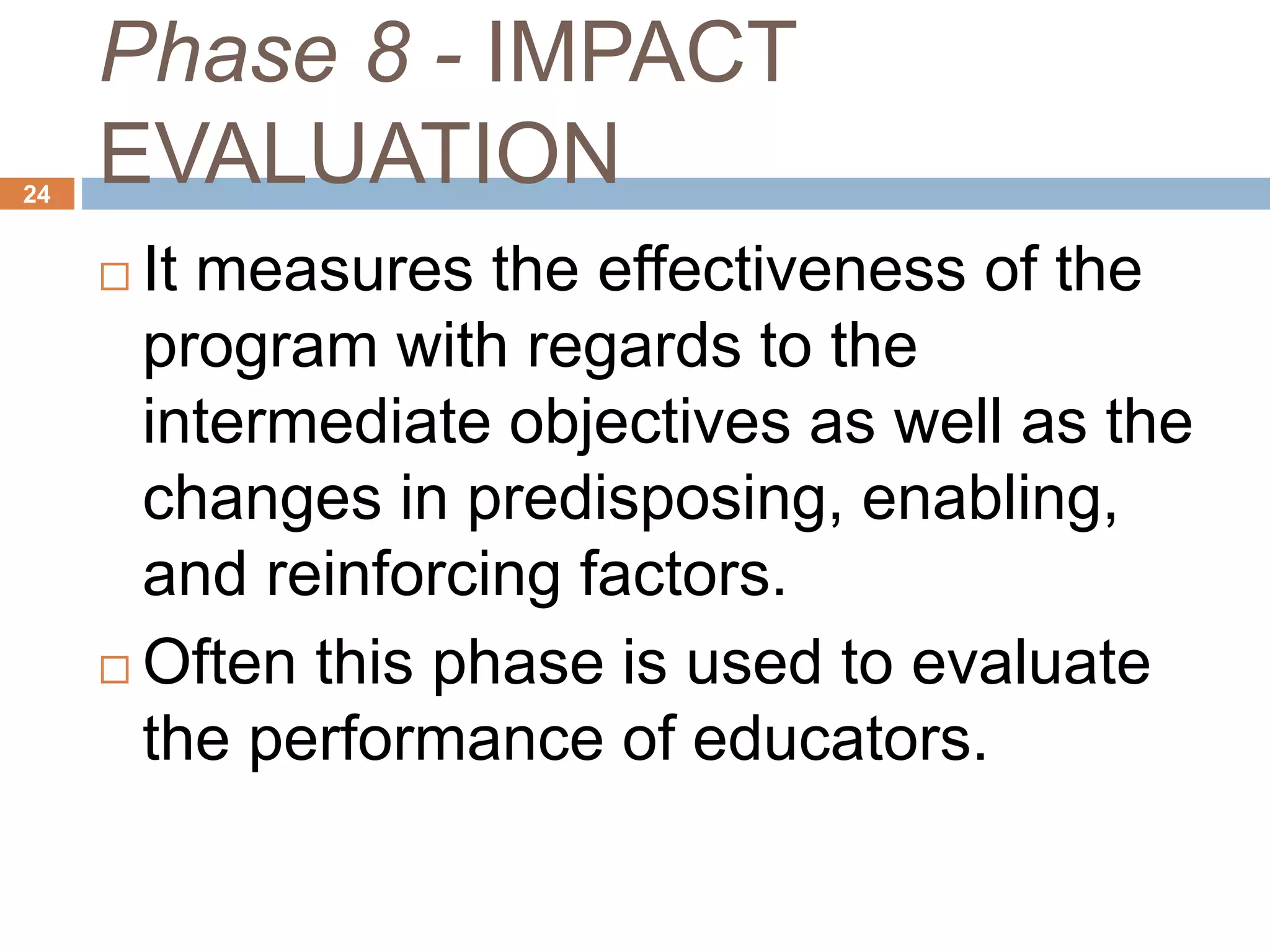 Phase 8 - IMPACT
EVALUATION24
 It measures the effectiveness of the
program with regards to the
intermediate objectives as well as the
changes in predisposing, enabling,
and reinforcing factors.
 Often this phase is used to evaluate
the performance of educators.
 