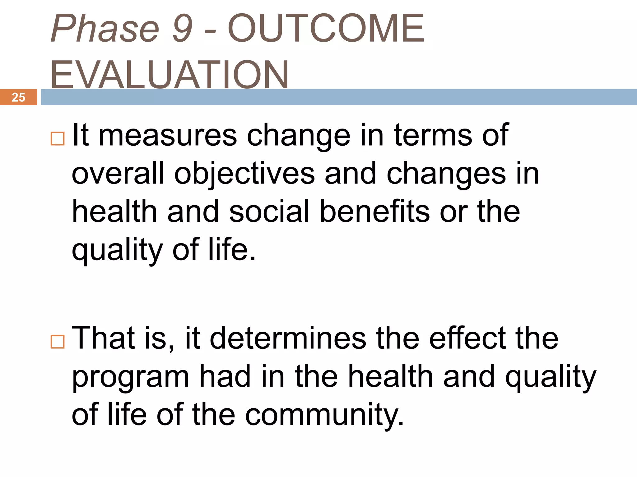 Phase 9 - OUTCOME
EVALUATION25
 It measures change in terms of
overall objectives and changes in
health and social benefits or the
quality of life.
 That is, it determines the effect the
program had in the health and quality
of life of the community.
 