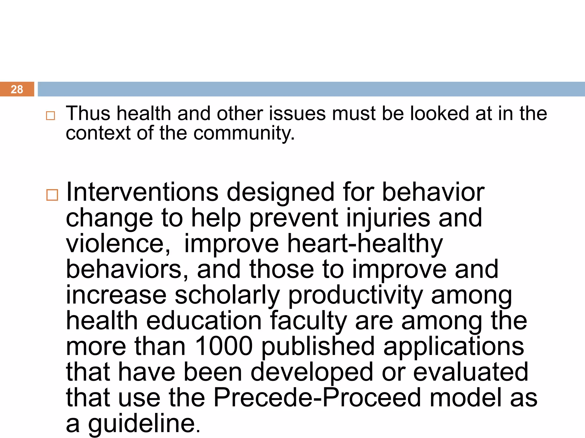 28
 Thus health and other issues must be looked at in the
context of the community.
 Interventions designed for behavior
change to help prevent injuries and
violence, improve heart-healthy
behaviors, and those to improve and
increase scholarly productivity among
health education faculty are among the
more than 1000 published applications
that have been developed or evaluated
that use the Precede-Proceed model as
a guideline.
 