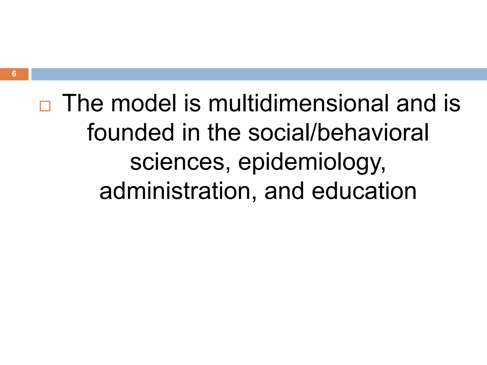 6
 The model is multidimensional and is
founded in the social/behavioral
sciences, epidemiology,
administration, and education
 
