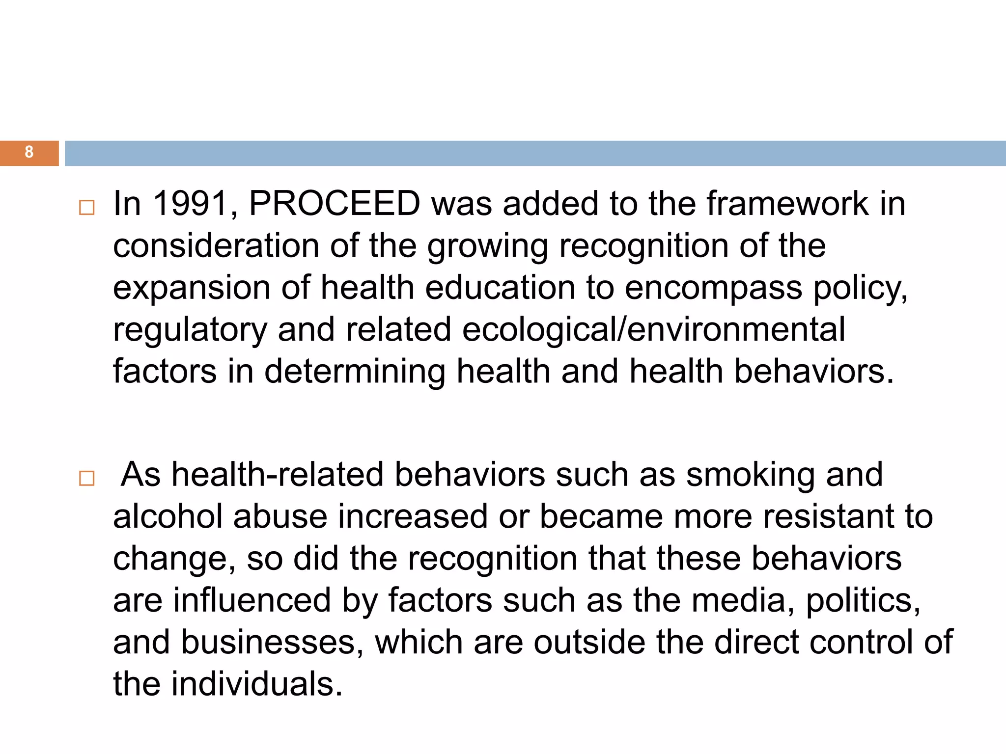 8
 In 1991, PROCEED was added to the framework in
consideration of the growing recognition of the
expansion of health education to encompass policy,
regulatory and related ecological/environmental
factors in determining health and health behaviors.
 As health-related behaviors such as smoking and
alcohol abuse increased or became more resistant to
change, so did the recognition that these behaviors
are influenced by factors such as the media, politics,
and businesses, which are outside the direct control of
the individuals.
 