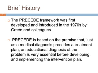 Brief History
7
 The PRECEDE framework was first
developed and introduced in the 1970s by
Green and colleagues.
 PRECEDE...