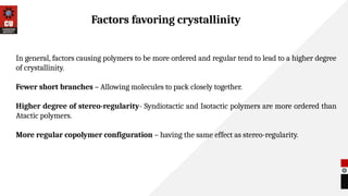 In general, factors causing polymers to be more ordered and regular tend to lead to a higher degree
of crystallinity.
Fewer short branches – Allowing molecules to pack closely together.
Higher degree of stereo-regularity- Syndiotactic and Isotactic polymers are more ordered than
Atactic polymers.
More regular copolymer configuration – having the same effect as stereo-regularity.
Factors favoring crystallinity
 