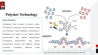Basic of Polymers
Introduction: Basic concepts of polymer science,
Classification of polymers, Average molecular weight
and Molecular weight distribution. Polymerization:
Mechanism and kinetics of: Free radical addition
polymerization, Ionic addition polymerization,
Coordination polymerization, Step growth
polymerization. Structure and Properties: Thermal
transitions, Crystallinity, Molecular weight
characterization.
4
Polymer Technology
https://phys.org/news/2018-03-custom-sequences-polymers-visible.html
 