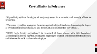 Crystallinity defines the degree of long-range order in a material, and strongly affects its
properties.
The more crystalline a polymer, the more regularly aligned its chains. Increasing the degree
of crystallinity increases hardness and density. This is illustrated in poly(ethene).
HDPE (high density poly(ethene)) is composed of linear chains with little branching.
Molecules pack closely together, leading to a high degree of order. This makes it stiff and dense,
and it is used for milk bottles and drainpipes.
Crystallinity in Polymers
 