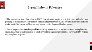 The numerous short branches in LDPE (low density poly(ethene)) interfere with the close
packing of molecules, so they cannot form an ordered structure. The lower density and stiffness
make it suitable for use in films such as plastic carrier bags and food wrapping.
Often, polymers are semi-crystalline, existing somewhere on a scale between amorphous and
crystalline. This usually consists of small crystalline regions (crystallites) surrounded by regions
of amorphous polymer.
Crystallinity in Polymers
 