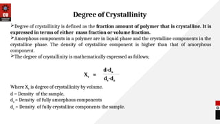 Degree of crystallinity is defined as the fraction amount of polymer that is crystalline. It is
expressed in terms of either mass fraction or volume fraction.
Amorphous components in a polymer are in liquid phase and the crystalline components in the
crystalline phase. The density of crystalline component is higher than that of amorphous
component.
The degree of crystallinity is mathematically expressed as follows;
Where Xv is degree of crystallinity by volume.
d = Density of the sample.
da = Density of fully amorphous components
dc = Density of fully crystalline components the sample.
Degree of Crystallinity
d-da
dc-da
Xv =
 