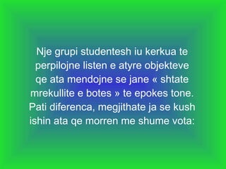 Nje grupi studentesh iu kerkua te perpilojne listen e atyre objekteve qe ata mendojne se jane « shtate mrekullite e botes » te epokes tone. Pati diferenca, megjithate ja se kush ishin ata qe morren me shume vota: 