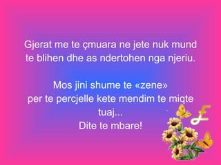 Gjerat me te çmuara ne jete nuk mund te blihen dhe as ndertohen nga njeriu. Mos jini shume te «zene» per te percjelle kete mendim te miqte tuaj... Dite te mbare! 