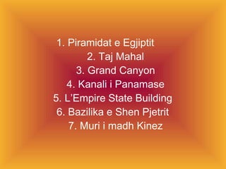 1. Piramidat e Egjiptit 2. Taj Mahal 3. Grand Canyon 4. Kanali i Panamase 5. L’Empire State Building  6. Bazilika e Shen Pjetrit  7. Muri i madh Kinez 