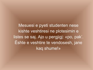 Mesuesi e pyeti studenten nese kishte veshtiresi ne plotesimin e listes se saj. Ajo u pergjigj: «po, pak’. Ështe e veshtire te vendosesh, jane kaq shume!» 