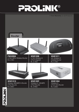 1 Year Warrenty on all Products




    Router




PWH2004                      WNR1008                WNR1011
3.75G HSPA Wireless Router   3.75G Wireless-N       4G Wireless-N
Rs.5,100/-                   4 Port Gigabit         Mobile Router
                             Rs. 6,720/-            Rs. 5,100/-




WNR1010                      WNR1009                WNR1004
Wireless 300MBPS N Router    Wireless-N 150MBPS     Wireless-N
4 Port Router                4 Port Router          2 Port Mini Router
Rs.3,300/-                   Rs. 2,900/-            Rs. 3,250/-
 