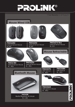 1 Year Warrenty on all Products




  Mouse Wired USB




PMO620U                       PMO623U                     PMO621U Box
Optical Sensor Mouse          Optical Sensor Mouse        Optical Sensor Mouse
Rs.390                        Rs.400                      Rs. 310



                                                  Mouse Retractable



 PMO618U                 PMO622U
 Optical Sensor Mouse    Optical Sensor Mouse
 Rs. 390/-               Rs. 390/-

                                                PMO337N             PMO338N
                                                USB Optical         USB Optical
          Bluetooth Mouse                       Rs. 460/-           Rs. 340/-




                                                PMO336N
                                                USB Optical Mouse
                                                Rs. 390/-

                     PMO624B
           BlueSurf Bluetooth WL Mouse
                      Rs.1,350
 