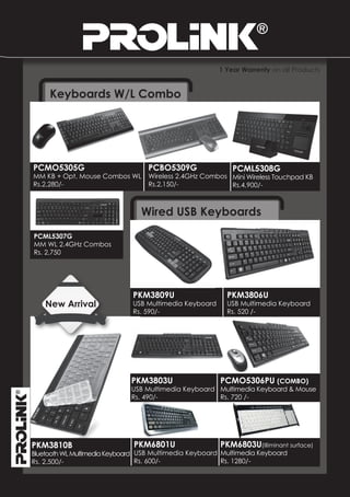 1 Year Warrenty on all Products


     Keyboards W/L Combo




PCMO5305G                         PCBO5309G                 PCML5308G
MM KB + Opt. Mouse Combos WL      Wireless 2.4GHz Combos Mini Wireless Touchpad KB
Rs.2,280/-                        Rs.2,150/-             Rs.4,900/-



                                Wired USB Keyboards
PCML5307G
MM WL 2.4GHz Combos
Rs. 2,750




                              PKM3809U                    PKM3806U
    New Arrival               USB Multimedia Keyboard     USB Multimedia Keyboard
                              Rs. 590/-                   Rs. 520 /-




                             PKM3803U                PCMO5306PU (COMBO)
                             USB Multimedia Keyboard Multimedia Keyboard & Mouse
                             Rs. 490/-               Rs. 720 /-




PKM3810B                      PKM6801U                  PKM6803U(Illiminant surface)
Bluetooth WL Multimedia Keyboard USB Multimedia Keyboard Multimedia Keyboard
Rs. 2,500/-                      Rs. 600/-               Rs. 1280/-
 