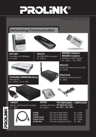 1 Year Warrenty on all Products




 Netwroking/Communication




PPL1201                         PHS101                      WN2201(300MBPS)
Powerline AV 200Mbps            3G USB HSDPA Modem          WN2001(150MBPS)
Rs. 3,600                       Rs. 4,020 /-                Wireless-N USB Adopter
                                                            Rs. 1,600 /- / Rs. 1090/-

                                                          PPS2101
                                                          Share Hub Device Server (DS)
                                                          Rs. 4,700/-

                                                          PPS2101N
PUN2300/2300W(Wireless)                                   Wireless-N Share Hub DS
Print Server                                              Rs. 5200/-
Rs. 7,300/- / Rs. 9,100/-




1456UC                             PIP901             PFE100TX(MB) / 1000TX(GB)
USB Ext. 56K Data/Fax Modem        Multiline IP Phone PCI Ethernet Card
Rs. 1,830                          Rs. 6,320 /-       Rs. 375/- / RS. 950/-

                            CAT5e            UTP LAN Cable 305m               Rs. 4,260/-
                            CAT6e            UTP LAN Cable 305m               Rs. 6,870/-
                            CAT5e (Col)      UTP LAN Cable 305m               Rs. 4,440/-
                            CAT6e (Col)      UTP LAN Cable 305m               Rs. 7,040/-
                            CAT5e 8m         UTP LAN Cable 8m Patch           Rs. 185/-
 