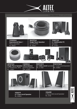 1 Year Warrenty on all Products




  FX3022AA                     IML227AA                       VS4621AA
  Expressionist Bass 2         Single Piece Speaker           2.1 Multimedia PC
  Piece Speaker                for LAPTOPS                    Speaker
  Rs. 8000/-                   Rs. 2000/-                     Rs. 5700/-




IMT237AA                 M302AA         BXR1221E                VS4121BLKE
Single Piece Speaker     Moondance      2.1 Entry Level Speaker 2.1 Core Level Speaker
for Notebook, MP3        Home Speaker   Rs. 2,100/-             Rs. 5,000/-
Rs. 2,500/-              Rs. 6,000/-




          VS2621E                                     VS2620E
          2.1 Core Level Speaker                      2 Piece Mid Level Speaker
          Rs. 3,800/-                                 Rs. 2100
 