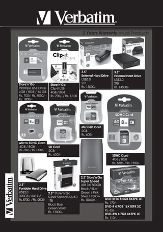 2 Years Warrenty on all Products




                                                3.5”                   3.5”
                                                External Hard Drive    External Hard Drive
                                                USB3.0                 USB2.0
Store’n’Go                                      2TB                    2TB
                        Store’n’Go
Pinstripe USB Drive                             Rs. 15000/-            Rs. 14500/-
                        Clip-it USB
4GB / 8GB / 16 GB       4GB / 8GB
Rs. 700/- Rs. 1050/-    Rs. 700/- / Rs. 1,100
Rs. 1800/-




                                                MicroSD Card
                                                2GB
                                                Rs. 600/-

Micro SDHC Card
4GB / 8GB              SD Card
Rs. 750/- / Rs. 1300/- 2GB
                       Rs. 650/-                                      SDHC Card
                                                                      4GB / 8GB
                                                                      Rs. 860/- / Rs. 1350/-



                                                2.5” Store’n’Go
                                                Super Speed
2.5”                                            USB 3.0 500GB
Portable Hard Drive                             Black / Blue
USB2.0                  2.5” Store’n’Go         Green / Pink
320GB / 640 GB          Super Speed USB 3.0     Silver / Yellow
Rs. 8700/- / Rs.12000/- 1TB                     Rs. 10400/-     DVD+R DL 8.5GB 8X5PK JC
                                                                Rs. 170/-
                        Black Blue
                                                                DVD-R 4.7GB 16X10PK SC
                        Green Violet
                                                                Rs. 65/-
                        Rs. 15000/-
                                                                DVD-RW 4.7GB 4X5PK JC
                                                                Rs. 110/-
 