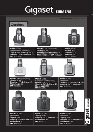 1 Year Warrenty on all Products


 Cordless




Model: A685                    Model: C580 (Handsfree)            Model: AL140
(Handsfree and Answering)      Display: B/W                       Display: B/W
Display: B/W Standby: 160h     Standby:200h Talktime:11h          Standby:200h
Talktime:12h Phonebook: 50     Phonebook:150 SRP: Rs.5000/-       Talktime:17h
SRP: Rs.5,500/-                                                   SRP: Rs.3200/-




Model: A490 (Handsfree)      Model: C385                    Model: C380
Display: B/W                 (Handsfree and Answering)      (Handsfree)
Standby:177h Talktime:12h    Display: Color                 Display: Color Phonebook: 150
Phonebook: 80                Standby: 240h Talktime: 25h    Standby: 240h Talktime:25h
SRP: Rs.3500/-               Phonebook: 150                 SRP: Rs.5700/-
                             SRP: Rs.6200/-




Model: AL280                 Model: AL180                   Model: A680
(Handsfree)                  Display: B/W                   (Handsfree)
Display: B/W                 Standby: 210h Talktime:25h     Display: B/W
Standby:210h Talktime:25h    Phonebook: 40                  Standby: 160h Talktime:12h
Phonebook: 80                SRP: Rs.3700/-                 Phonebook: 50
SRP: Rs.4000/-                                              SRP: Rs.4700/-
 
