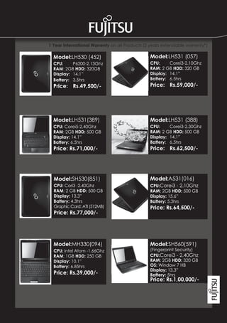 1 Year International Warrenty on all Products (2 years extendable warrenty*)

  Model:LH530 (452)                             Model:LH531 (057)
  CPU:     P6200-2.13Ghz                        CPU:     Corei3-2.10Ghz
  RAM: 2GB HDD: 320GB                           RAM: 2 GB HDD: 320 GB
  Display: 14.1”                                Display: 14.1”
  Battery: 3.5hrs                               Battery: 6.5hrs
  Price: Rs.49,500/-                            Price: Rs.59,000/-




  Model:LH531(389)                              Model:LH531 (388)
  CPU: Corei5-2.40Ghz                           CPU:     Corei3-2.30Ghz
  RAM: 2GB HDD: 500 GB                          RAM: 2 GB HDD: 500 GB
  Display: 14.1”                                Display: 14.1”
  Battery: 6.5hrs                               Battery: 6.5hrs
  Price: Rs.71,000/-                            Price: Rs.62,500/-




  Model:SH530(851)                              Model:A531(016)
  CPU: Cori3 -2.40Ghz                           CPU:Corei3 - 2.10Ghz
  RAM: 2 GB HDD: 500 GB                         RAM: 2GB HDD: 500 GB
  Display: 13.3”                                Display: 15.6”
  Battery: 4.3hrs                               Battery: 5.3hrs
  Graphic Card: ATI (512MB)                     Price: Rs.64,500/-
  Price: Rs.77,000/-




  Model:MH330(094)                              Model:SH560(591)
  CPU: Intel Atom -1.66Ghz                      (Fingerprint Security)
  RAM: 1GB HDD: 250 GB                          CPU:Corei3 - 2.40Ghz
  Display: 10.1”                                RAM: 2GB HDD: 320 GB
  Battery: 6.85hrs                              OS: Window 7 HB
                                                Display: 13.3”
  Price: Rs.39,000/-                            Battery: 5hrs
                                                Price: Rs.1,00,000/-
 