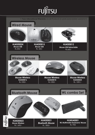 1 Year International Warrenty on all Products (2 years extendable warrenty*)


Wired Mouse




HLMSE0024               HLMSE0015                          HLMSE0012
 Mouse USB               Mouse USB                     Mouse USB Retractable
  Rs.500/-                Rs. 500/-                          Rs.660/-




Wireless Mouse




   Mouse Wireless                     Mouse Wireless               Mouse Wireless
       HLMSE0016                        HLMSE0018                     HLMSE0025
        Rs.1300/-                        Rs.1200/-                    Rs. 1200 /-




Bluetooth Mouse                                          WL combo Set




HLMSE0023                       HLMSE0021                      HLWKM0001
Mouse Wireless               Bluetooth Mouse           WL Multimedia Keyboard/ Mouse
  Rs.1,600/-                      Rs. 1800/-                       Rs.1900
 