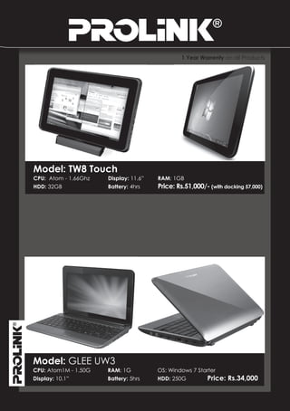 1 Year Warrenty on all Products




Model: TW8 Touch
CPU: Atom - 1.66Ghz   Display: 11.6”   RAM: 1GB
HDD: 32GB             Battery: 4hrs    Price: Rs.51,000/- (with docking 57,000)




Model: GLEE UW3
CPU: Atom1M - 1.50G   RAM: 1G          OS: Windows 7 Starter
Display: 10.1”        Battery: 5hrs    HDD: 250G        Price:   Rs.34,000
 
