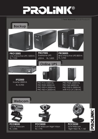 1 Year Warrenty on all Products


    Backup




PRO1200S                        PRO700S              PRO800S
Line Interactive UPS 1200VA     EnerHome UPS         Line Interactive UPS 800VA
Rs. 7,920                       650VA Rs. 3,800      Rs. 5,940


                                   Online UPS



      IPS2000
   Inverter 2000VA              PRO 910 (1000VA)           PRO 902S (2000VA)
      Rs.10,900                 PRO 903S (3000VA)          PRO 960 (6000VA)
                                PRO 920 H (2000VA)         PRO 930 H (3000VA)
                                PRO 960 H (6000VA)         MTR 910 CH (10KVA)




    Webcam




PCC8020                       PCC5020                            PCC3220
12.0 M Webcam                 8.0 M Webcam Night Vision          5.0 M Webcam
Rs. 2,000.                    Rs.1,770                           Night Vision Rs. 1,160
 