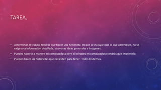 TAREA. 
• Al terminar el trabajo tendrás que hacer una historieta en que se incluya todo lo que aprendiste, no se 
exige una información detallada, sino unas ideas generales e imágenes. 
• Puedes hacerlo a mano o en computadora pero si lo haces en computadora tendrás que imprimirlo. 
• Pueden hacer las historietas que necesiten para tener todos los temas. 
 