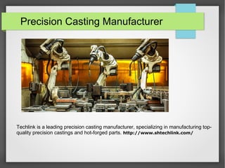 Precision Casting Manufacturer
Techlink is a leading precision casting manufacturer, specializing in manufacturing top-
quality precision castings and hot-forged parts. http://www.shtechlink.com/
 